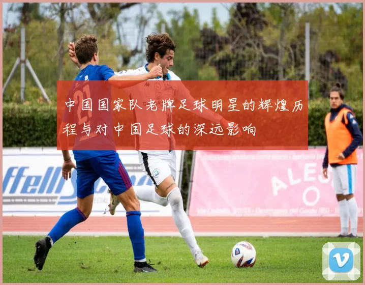 中国国家队老牌足球明星的辉煌历程与对中国足球的深远影响