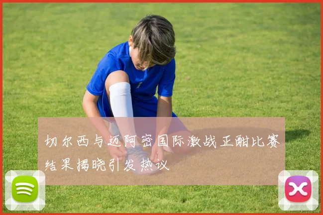 切尔西与迈阿密国际激战正酣比赛结果揭晓引发热议