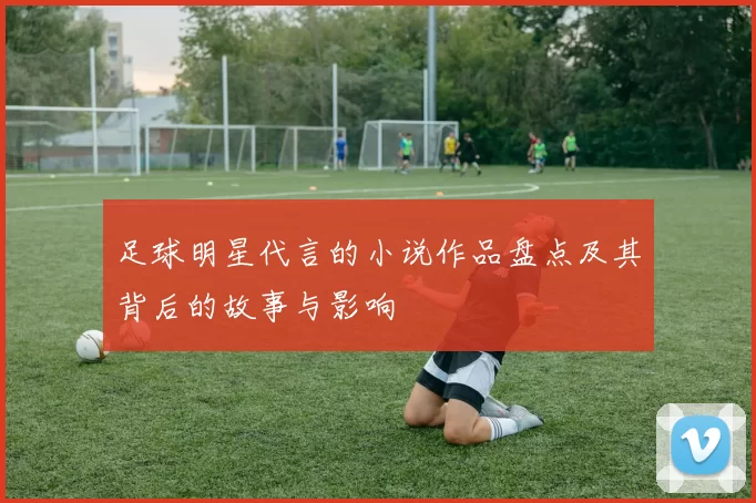 足球明星代言的小说作品盘点及其背后的故事与影响