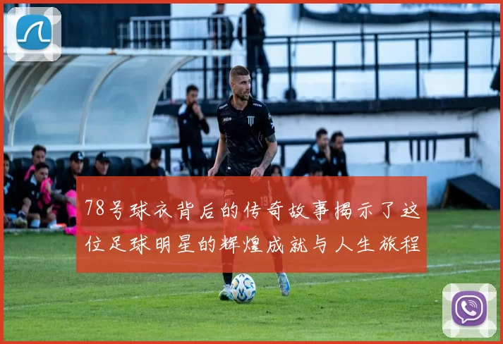78号球衣背后的传奇故事揭示了这位足球明星的辉煌成就与人生旅程