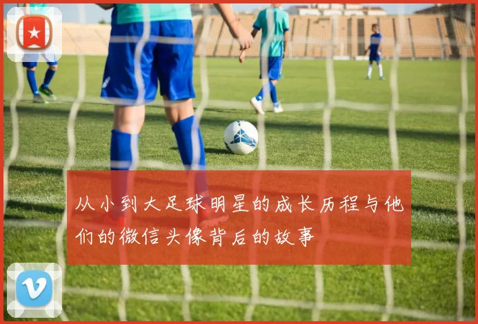 从小到大足球明星的成长历程与他们的微信头像背后的故事