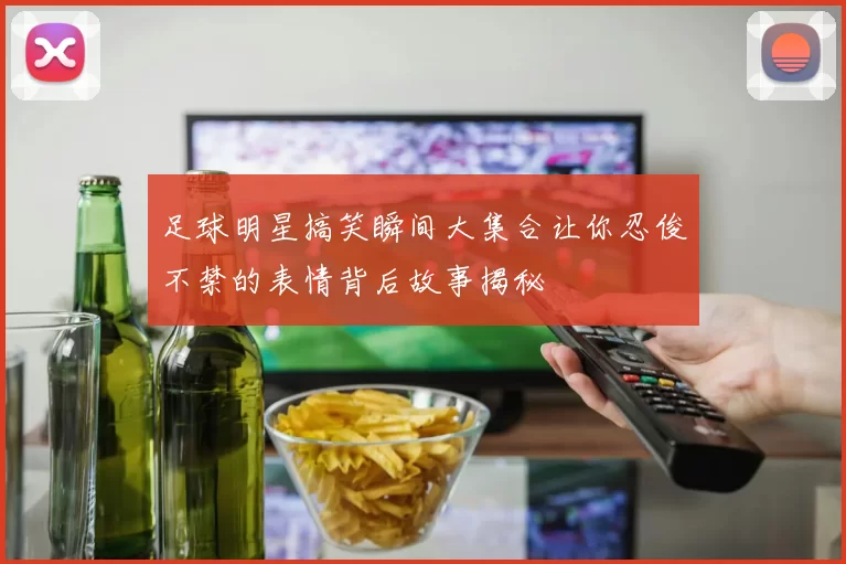 足球明星搞笑瞬间大集合让你忍俊不禁的表情背后故事揭秘