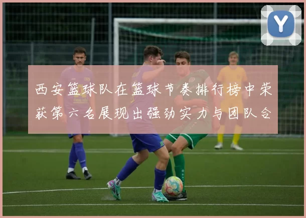 西安篮球队在篮球节奏排行榜中荣获第六名展现出强劲实力与团队合作精神