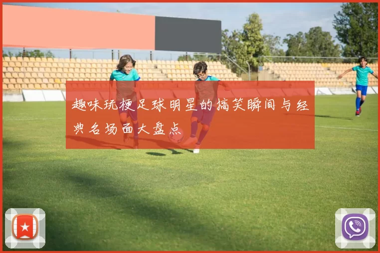 趣味玩梗足球明星的搞笑瞬间与经典名场面大盘点