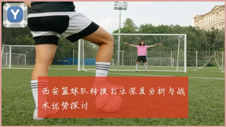 西安篮球队转换打法深度分析与战术优势探讨