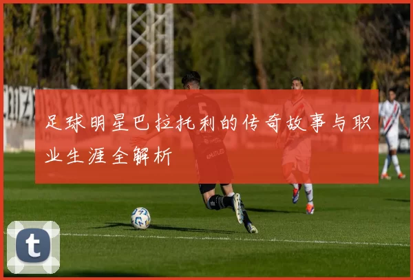 足球明星巴拉托利的传奇故事与职业生涯全解析