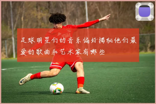 足球明星们的音乐偏好揭秘他们最爱的歌曲和艺术家有哪些