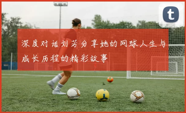 深度对话刘芳分享她的网球人生与成长历程的精彩故事