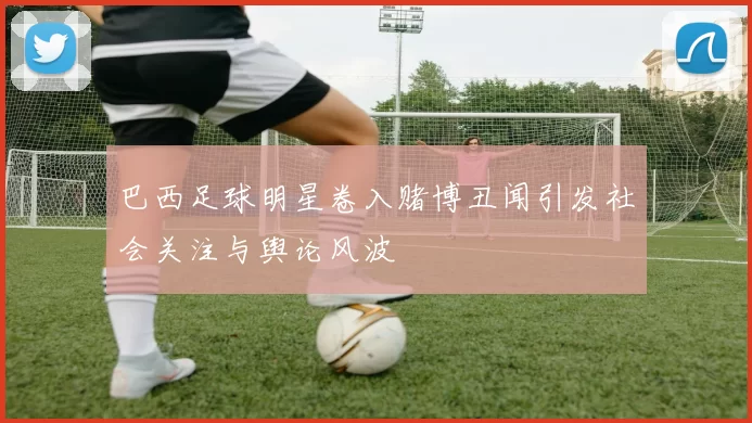 巴西足球明星卷入赌博丑闻引发社会关注与舆论风波