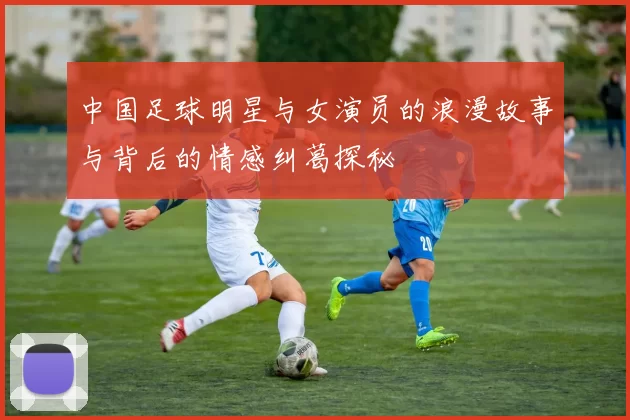 中国足球明星与女演员的浪漫故事与背后的情感纠葛探秘