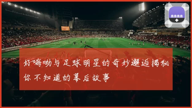 好嗨呦与足球明星的奇妙邂逅揭秘你不知道的幕后故事