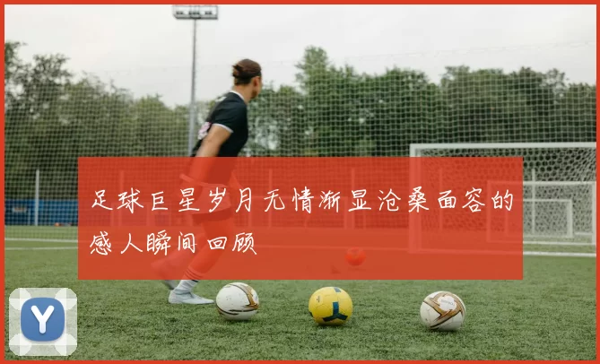 足球巨星岁月无情渐显沧桑面容的感人瞬间回顾
