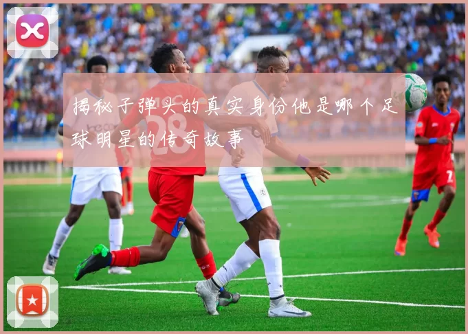 揭秘子弹头的真实身份他是哪个足球明星的传奇故事