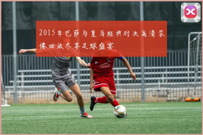 2015年巴萨与皇马经典对决高清录像回放尽享足球盛宴