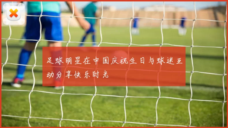 足球明星在中国庆祝生日与球迷互动分享快乐时光