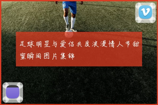 足球明星与爱侣共度浪漫情人节甜蜜瞬间图片集锦