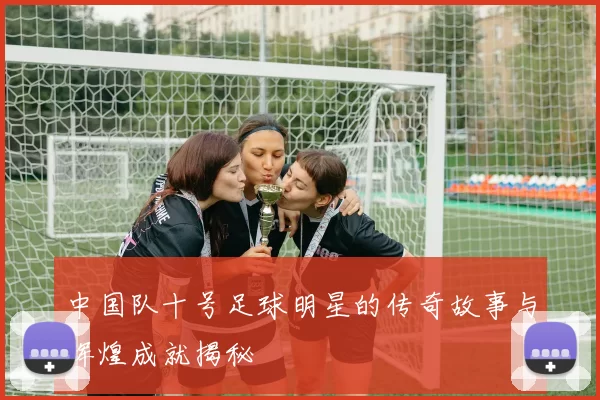 中国队十号足球明星的传奇故事与辉煌成就揭秘