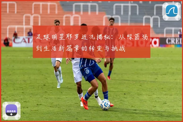 足球明星耶罗近况揭秘：从绿茵场到生活新篇章的转变与挑战
