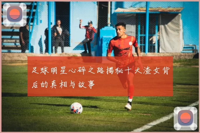 足球明星心碎之路揭秘十大渣女背后的真相与故事