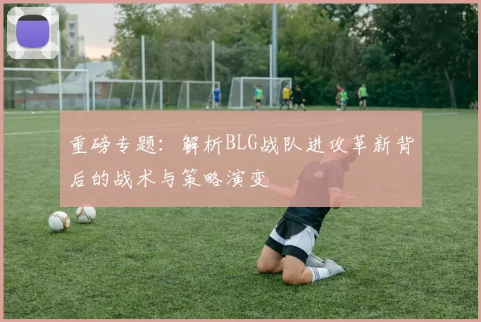 重磅专题：解析BLG战队进攻革新背后的战术与策略演变