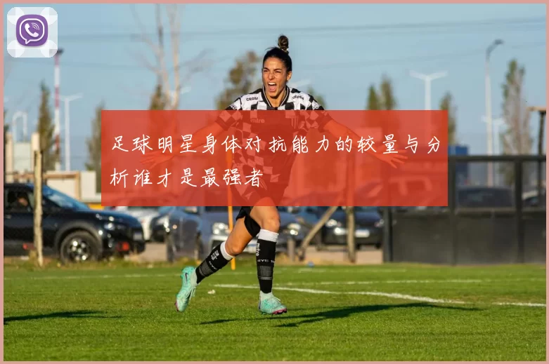 足球明星身体对抗能力的较量与分析谁才是最强者