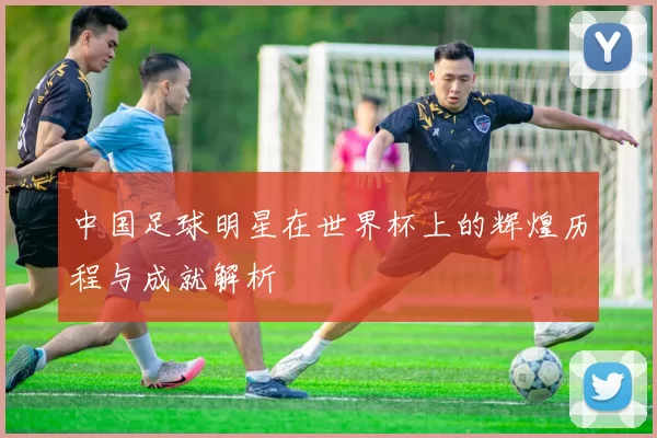 中国足球明星在世界杯上的辉煌历程与成就解析
