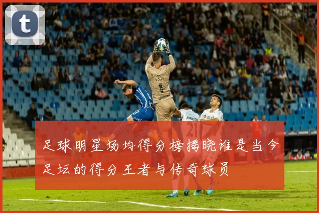足球明星场均得分榜揭晓谁是当今足坛的得分王者与传奇球员