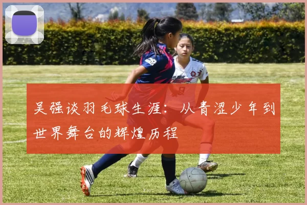 吴强谈羽毛球生涯：从青涩少年到世界舞台的辉煌历程