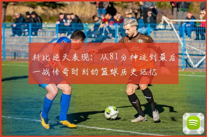 科比逆天表现：从81分神迹到最后一战传奇时刻的篮球历史记忆