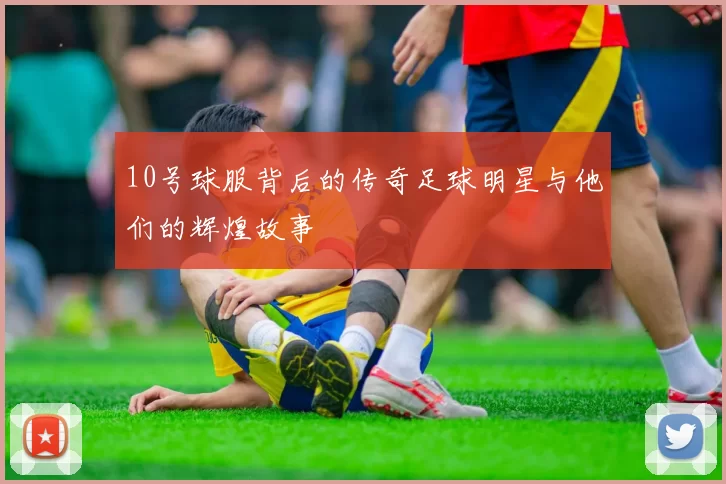 10号球服背后的传奇足球明星与他们的辉煌故事