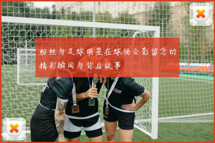粉丝与足球明星在球场合影留念的精彩瞬间与背后故事