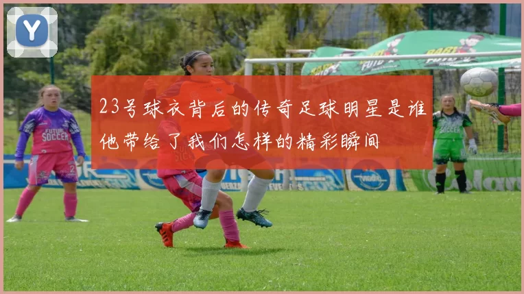 23号球衣背后的传奇足球明星是谁他带给了我们怎样的精彩瞬间