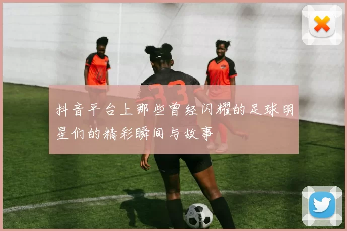 抖音平台上那些曾经闪耀的足球明星们的精彩瞬间与故事