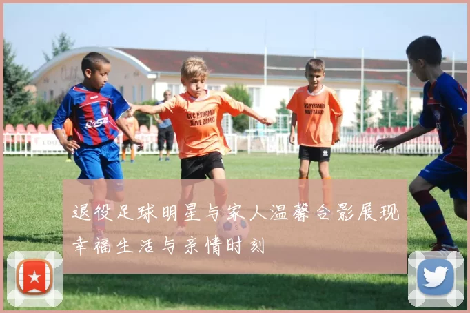 退役足球明星与家人温馨合影展现幸福生活与亲情时刻