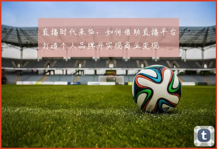 直播时代来临，如何借助直播平台打造个人品牌并实现商业变现