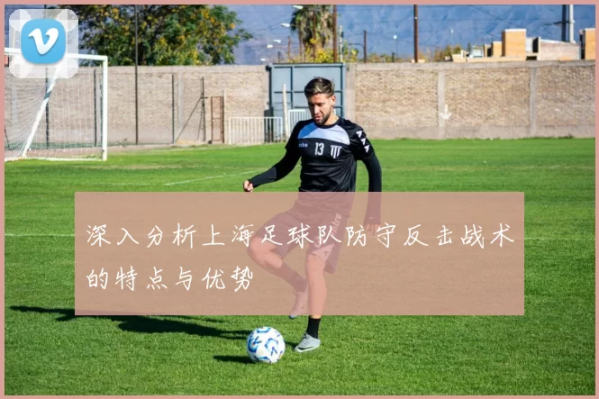 深入分析上海足球队防守反击战术的特点与优势