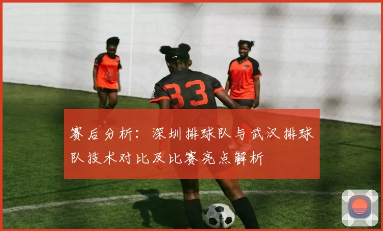 赛后分析：深圳排球队与武汉排球队技术对比及比赛亮点解析