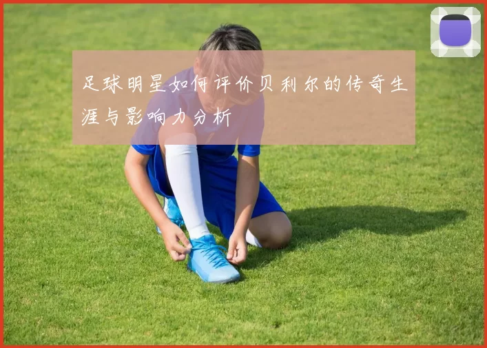 足球明星如何评价贝利尔的传奇生涯与影响力分析