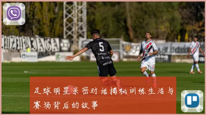 足球明星亲密对话揭秘训练生活与赛场背后的故事