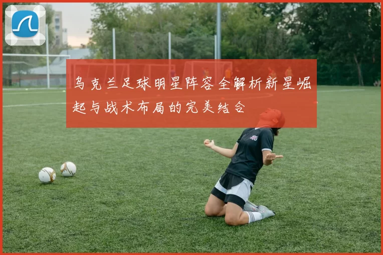 乌克兰足球明星阵容全解析新星崛起与战术布局的完美结合