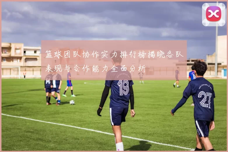 篮球团队协作实力排行榜揭晓各队表现与合作能力全面分析