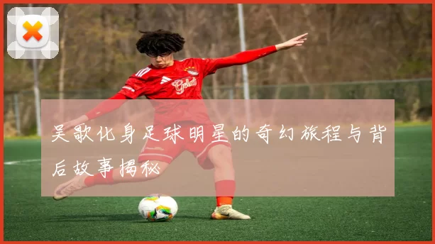 吴歌化身足球明星的奇幻旅程与背后故事揭秘