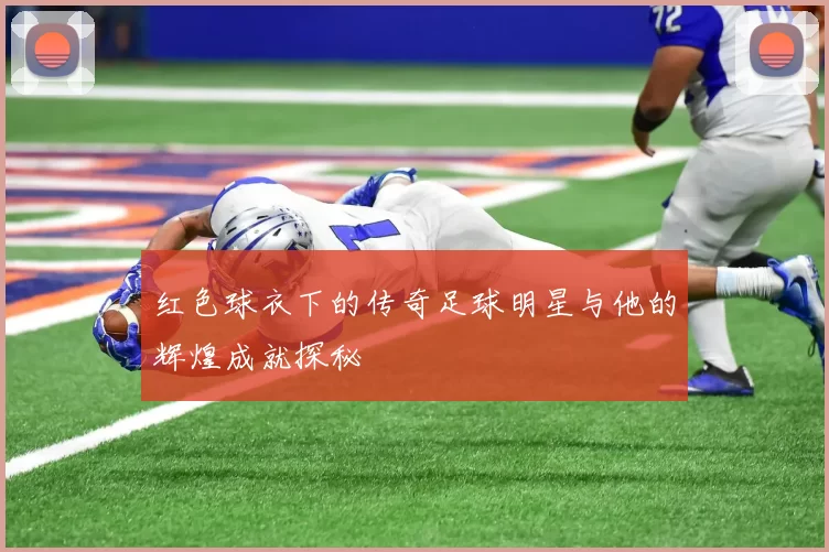 红色球衣下的传奇足球明星与他的辉煌成就探秘