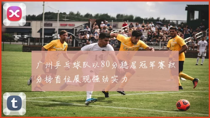 广州乒乓球队以80分稳居冠军赛积分榜首位展现强劲实力