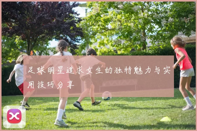 足球明星追求女生的独特魅力与实用技巧分享