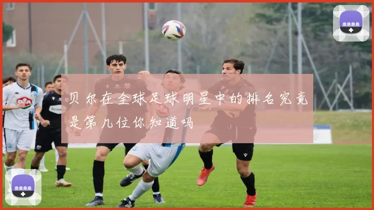 贝尔在全球足球明星中的排名究竟是第几位你知道吗