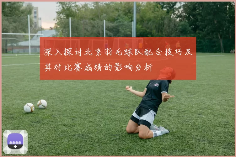深入探讨北京羽毛球队配合技巧及其对比赛成绩的影响分析