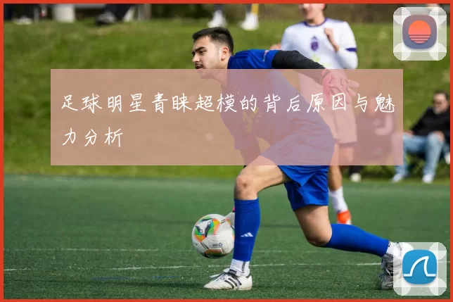 足球明星青睐超模的背后原因与魅力分析