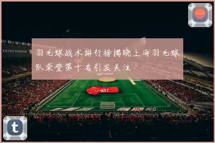 羽毛球战术排行榜揭晓上海羽毛球队荣登第十名引发关注